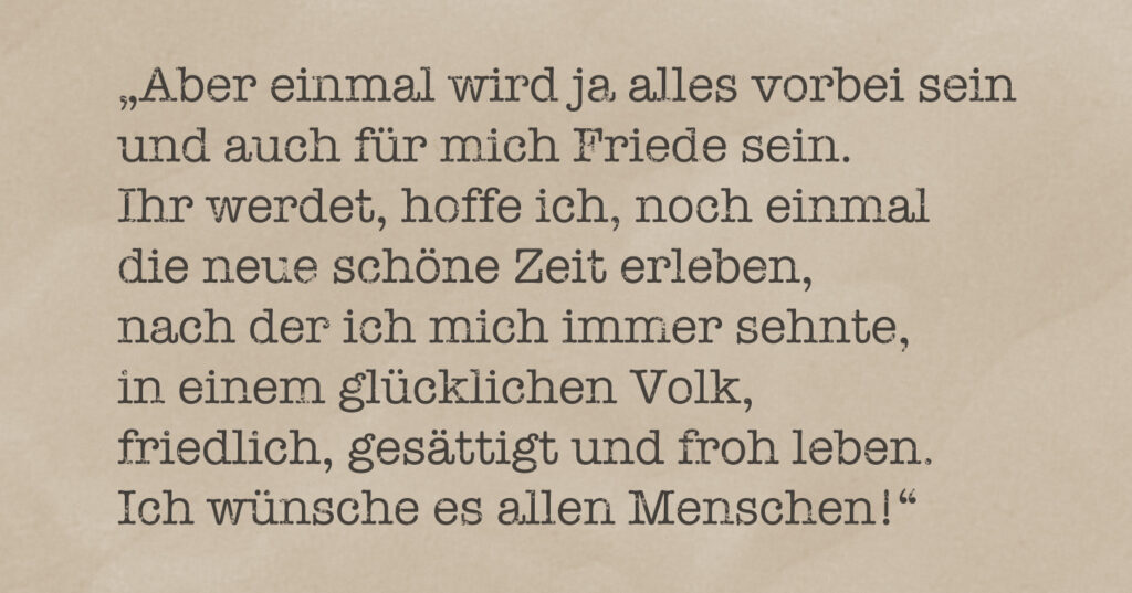 Zitat aus einem Brief von Theo Hespers vom 13. August 1942: ""Aber einmal wird ja alles vorbei sein und auch für mich Friede sein. Ihr werdet, hoffe ich, noch einmal die schöne Zeit erleben, nach der ich mich immer sehnte. In einem glücklichen Volk, friedlich, gesättigt und froh leben. Ich wünsche es allen Menschen!"