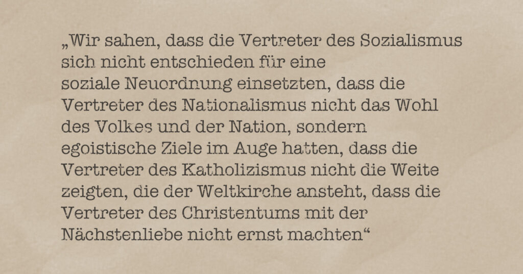 Zitat aus einem Artikel meines Großvaters: "Wir sahen, dass die Vertreter des Sozialismus sich nicht entschieden für eine soziale Neuordnung einsetzten, dass die Vertreter des Nationalismus nicht das Wohl des Volkes und der Nation, sondern egoistische Ziele im Auge hatten, dass die Vertreter des Katholizismus nicht die Weite zeigten, die der Weltkirche ansteht, dass die Vertreter des Christentums mit der Nächstenliebe nicht ernst machten."