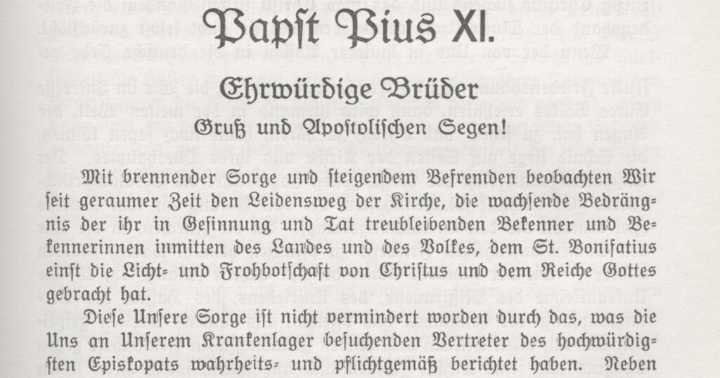 Die erste Seite der Enzyklika von Papst Pius XI: "Mit brennender Sorge und steigendem befremden beobachten Wir seit geraumer Zeit den Leidensweg der Katholischen Kirche, die wachsende Bedrängnis der ihr in Gesinnung und Tat treubleibenden Bekenner und Bekennerinnen inmitten des Landes und des Volkes, dem St. Bonafatius einst die Licht- und Frohbotschaft von Christus und dem Reiche Gottes gebracht hat. Diese unsere Sorge ist nicht vermindert worden durch das, was die Uns an Unserm Krankenlager besuchenden Vertreter des hochwürdigen Episkopats wahrheits- und pflichtgemäß berichtet haben."