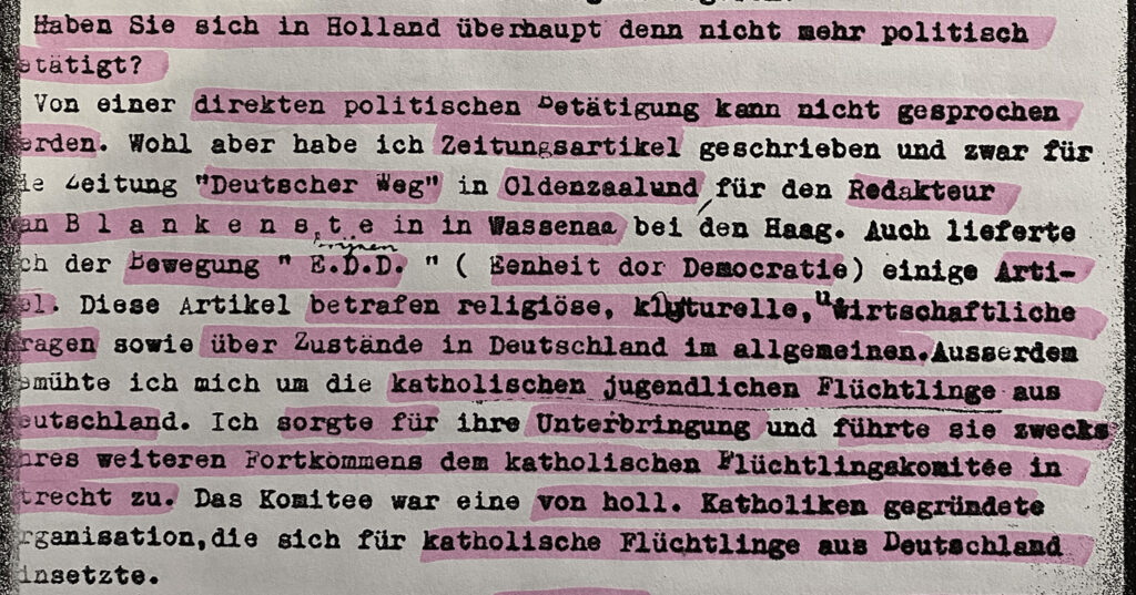 Auszug aus dem Verhörprotokoll vom 16.4.1942: "Haben Sie sich in Holland überhaupt denn nicht mehr politisch etätigt? Von einer direkten politischen Betätigung kann nicht gesprochen werden. Wohl aber habe ich Zeitungsartikel geschrieben und zwar für die Leitung "Deutscher Weg" in Oldenzaal und für den Redakteur van Blankenstein in Wassenaar bei Den Haag. Auch lieferte ich an die Bewegung " E.D.D." ( Eenheit dor Democratie) einige ArtikeI. Diese Artikel betrafen religiöse, kulturelle, wirtschaftliche Fragen sowie über Zustände in Deutschland im Allgeneinen. Ausserdem bemühte ich mich um die katholischen jugendlichen Flüchtlinge aus Deutschland. Ich sorgte für ihre Unterbringung und führte sie zwecks eines weiteren Fortkommens dem katholischen Flüchtlingskomitée in Utrecht zu. Das Komitee war eine von holl. Katholiken gegründete Organisation, die sich für katholische Flüchtlinge aus Deutschland einsetzte."